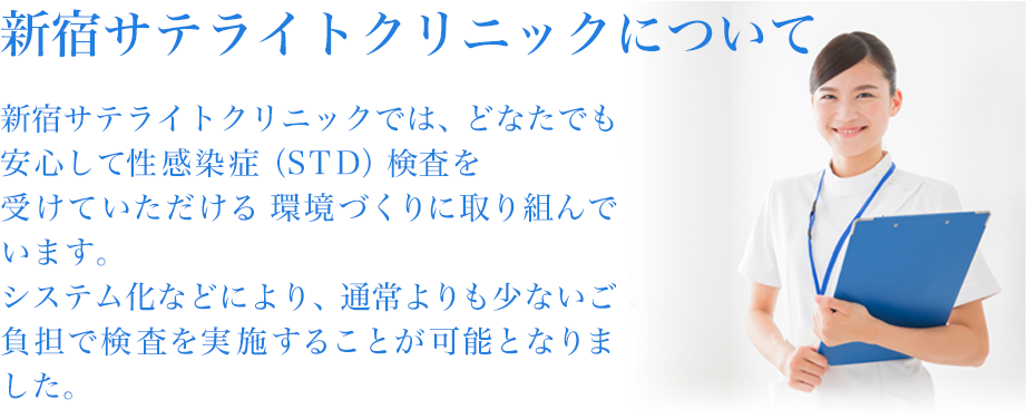 新宿クリニックについて新宿サテライトクリニックでは、どなたでも安心して性感染症（STD）検査を受けていただける 環境づくりに取り組んでいます。システム化などにより、通常よりも少ないご負担で検査を実施することが可能となりました。