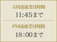 AM迅速受付時間 11：45までPM迅速受付時間 18：00まで